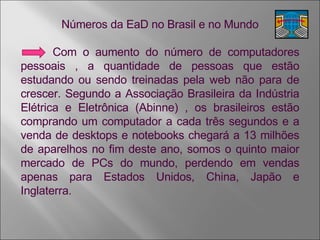 Números da EaD no Brasil e no Mundo Com o aumento do número de computadores pessoais , a quantidade de pessoas que estão estudando ou sendo treinadas pela web não para de crescer. Segundo a Associação Brasileira da Indústria Elétrica e Eletrônica (Abinne) , os brasileiros estão comprando um computador a cada três segundos e a venda de desktops e notebooks chegará a 13 milhões de aparelhos no fim deste ano, somos o quinto maior mercado de PCs do mundo, perdendo em vendas apenas para Estados Unidos, China, Japão e Inglaterra. 