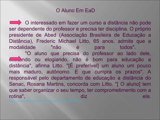 O Aluno Em EaD O interessado em fazer um curso a distância não pode ser dependente do professor e precisa ter disciplina. O próprio presidente de Abed (Associação Brasileira de Educação a Distância), Frederic Michael Litto, 65 anos, admite que a modalidade "não é para todos".  "O aluno que precisa do professor ao lado dele, cobrando ou elogiando, não é bom para educação a distância", afirma Litto. "[É preferível] um aluno um pouco mais maduro, autônomo. E que cumpra os prazos". A responsável pelo departamento de educação a distância do Senac, Rosana Martins, concorda com Litto. "[ O aluno] tem que saber organizar o seu tempo, ter comprometimento com a rotina", diz ela. http://www.avertut.com/mod/resource/view.php?id=1274 