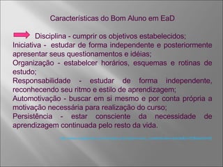 Características do Bom Aluno em EaD Disciplina - cumprir os objetivos estabelecidos; Iniciativa -  estudar de forma independente e posteriormente apresentar seus questionamentos e idéias; Organização - estabelcer horários, esquemas e rotinas de estudo; Responsabilidade - estudar de forma independente, reconhecendo seu ritmo e estilo de aprendizagem; Automotivação - buscar em si mesmo e por conta própria a motivação necessária para realização do curso; Persistência - estar consciente da necessidade de aprendizagem continuada pelo resto da vida. http://www.colegiomdc.com.br/index.php?option=com_content&view=article&id=55&Itemid=65 