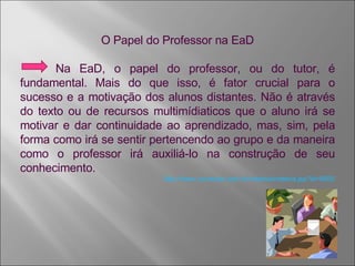 O Papel do Professor na EaD Na EaD, o papel do professor, ou do tutor, é fundamental. Mais do que isso, é fator crucial para o sucesso e a motivação dos alunos distantes. Não é através do texto ou de recursos multimídiaticos que o aluno irá se motivar e dar continuidade ao aprendizado, mas, sim, pela forma como irá se sentir pertencendo ao grupo e da maneira como o professor irá auxiliá-lo na construção de seu conhecimento.  http://www.universia.com.br/materia/materia.jsp?id=8650 