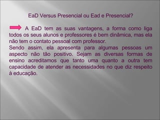 EaD Versus Presencial ou Ead e Presencial? A EaD tem as suas vantagens, a forma como liga todos os seus alunos e professores é bem dinâmica, mas ela não tem o contato pessoal com professor. Sendo assim, ela apresenta para algumas pessoas um aspecto não tão positivo. Sejam as diversas formas de ensino acreditamos que tanto uma quanto a outra tem capacidade de atender as necessidades no que diz respeito à educação. 