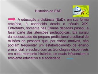 Histórico da EAD A educação a distância (EaD), em sua forma empírica, é conhecida desde o século XIX. Entretanto, somente nas últimas décadas passou a fazer parte das atenções pedagógicas. Ela surgiu da necessidade do preparo profissional e cultural de milhões de pessoas que, por vários motivos, não podiam freqüentar um estabelecimento de ensino presencial, e evoluiu com as tecnologias disponíveis em cada momento histórico, as quais influenciam o ambiente educativo e a sociedade. wikipedia 