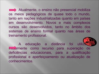 Atualmente, o ensino não presencial mobiliza os meios pedagógicos de quase todo o mundo, tanto em nações industrializadas quanto em países em desenvolvimento. Novos e mais complexos cursos são desenvolvidos, tanto no âmbito dos sistemas de ensino formal quanto nas áreas de treinamento profissional. A educação a distância foi utilizada inicialmente como recurso para superação de deficiências educacionais, para a qualificação profissional e aperfeiçoamento ou atualização de conhecimentos.  