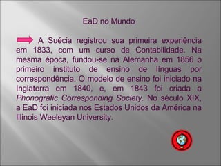 EaD no Mundo A Suécia registrou sua primeira experiência em 1833, com um curso de Contabilidade. Na mesma época, fundou-se na Alemanha em 1856 o primeiro instituto de ensino de línguas por correspondência. O modelo de ensino foi iniciado na Inglaterra em 1840, e, em 1843 foi criada a  Phonografic Corresponding Society . No século XIX, a EaD foi iniciada nos Estados Unidos da América na Illinois Weeleyan University. 