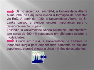 Já no século XX, em 1974, a Universidade Aberta Allma Iqbal no Paquistão iniciou a formação de docentes via EaD. A partir de 1980, a Universidade Aberta de Sri Lanka passou a atender setores importantes para o desenvolvimento do país Tailândia, a Universidade Aberta Sukhothiai Thommathirat tem cerca de 400 mil estudantes em diferentes setores e modalidades. Criada em 1984, a Universidade de Terbuka na Indonésia surgiu para atender forte demanda de estudos superiores, e prevê chegar a cinco milhões de estudantes. 