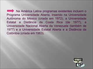 Na América Latina programas existentes incluem o Programa Universidade Aberta, inserido na Universidade Autônoma do México (criada em 1972), a Universidade Estatal a Distância da Costa Rica (de 1977), a Universidade Nacional Aberta da Venezuela (também de 1977) e a Universidade Estatal Aberta e a Distância da Colômbia (criada em 1983). 