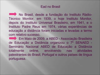 Ead no Brasil No Brasil, desde a fundação do Instituto Rádio­ Técnico Monitor, em 1939, o hoje Instituto Monitor, depois do Instituto Universal Brasileiro, em 1941, e o Instituto Padre Reus em 1974, várias experiências de educação a distância foram iniciadas e levadas a termo com relativo sucesso.  Em Maio de 2009, a ABED - Associação Brasileira de Educação a Distância organizou o 7º SENAED - Seminário Nacional ABED de Educação a Distância totalmente online, envolvendo nas atividades palestrantes do Brasil, Portugal e outros países de língua portuguesa. 
