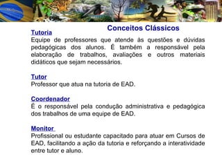 Conceitos Clássicos   Tutoria Equipe de professores que atende às questões e dúvidas pedagógicas dos alunos. É também a responsável pela elaboração de trabalhos, avaliações e outros materiais didáticos que sejam necessários. Tutor   Professor que atua na tutoria de EAD. Coordenador   É o responsável pela condução administrativa e pedagógica dos trabalhos de uma equipe de EAD. Monitor  Profissional ou estudante capacitado para atuar em Cursos de EAD, facilitando a ação da tutoria e reforçando a interatividade entre tutor e aluno.  