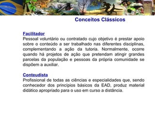 Facilitador   Pessoal voluntário ou contratado cujo objetivo é prestar apoio sobre o conteúdo a ser trabalhado nas diferentes disciplinas, complementando a ação da tutoria. Normalmente, ocorre quando há projetos de ação que pretendam atingir grandes parcelas da população e pessoas da própria comunidade se dispõem a auxiliar.  Conteudista Profissional de todas as ciências e especialidades que, sendo conhecedor dos princípios básicos da EAD, produz material didático apropriado para o uso em curso a distância.  Conceitos Clássicos   
