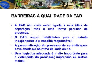 A EAD não deve estar ligada a uma idéia de separação, mas a uma forma peculiar de presença. O EAD requer habilidades para o estudo independente e o trabalho responsável. A personalização do processo de aprendizagem deve obedecer ao ritmo de cada aluno. Uma logística adequada é muito importante para a viabilidade do processo( impressos ou outros meios). BARREIRAS À QUALIDADE DA EAD 