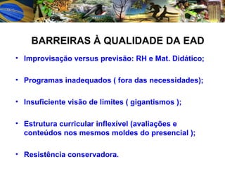Improvisação versus previsão: RH e Mat. Didático; Programas inadequados ( fora das necessidades); Insuficiente visão de limites ( gigantismos ); Estrutura curricular inflexível (avaliações e conteúdos nos mesmos moldes do presencial ); Resistência conservadora. BARREIRAS À QUALIDADE DA EAD 