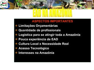 ASPECTOS IMPORTANTES Limitações Orçamentárias Quantidade de profissionais Logística para se atingir toda a Amazônia Pouca experiência de EAD  Cultura Local x Necessidade Real Acesso Tecnológico  Interesses na Amazônia EAD NA AMAZÔNIA 