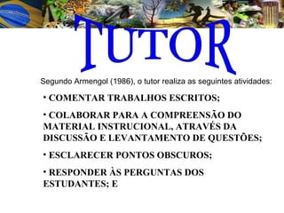 Segundo Armengol (1986), o tutor realiza as seguintes atividades:   COMENTAR TRABALHOS ESCRITOS; COLABORAR PARA A COMPREENSÃO DO MATERIAL INSTRUCIONAL, ATRAVÉS DA DISCUSSÃO E LEVANTAMENTO DE QUESTÕES; ESCLARECER PONTOS OBSCUROS;  RESPONDER ÀS PERGUNTAS DOS ESTUDANTES; E TUTOR 