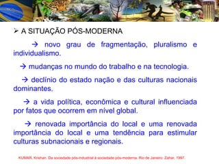 A SITUAÇÃO PÓS-MODERNA    novo grau de fragmentação, pluralismo e individualismo.    mudanças no mundo do trabalho e na tecnologia.    declínio do estado nação e das culturas nacionais dominantes.    a vida política, econômica e cultural influenciada por fatos que ocorrem em nível global.    renovada importância do local e uma renovada importância do local e uma tendência para estimular culturas subnacionais e regionais. KUMAR, Krishan. Da sociedade pós-industrial à sociedade pós-moderna. Rio de Janeiro: Zahar, 1997. 