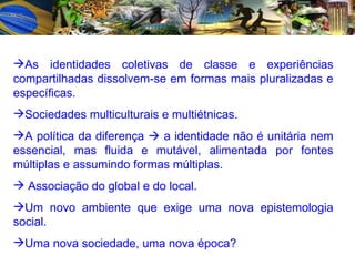 As identidades coletivas de classe e experiências compartilhadas dissolvem-se em formas mais pluralizadas e específicas. Sociedades multiculturais e multiétnicas. A política da diferença    a identidade não é unitária nem essencial, mas fluida e mutável, alimentada por fontes múltiplas e assumindo formas múltiplas. Associação do global e do local. Um novo ambiente que exige uma nova epistemologia social. Uma nova sociedade, uma nova época? 