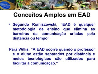 Conceitos Amplos em EAD Segundo Romiszowski, “EAD é qualquer metodologia de ensino que elimina as barreiras da comunicação criadas pela distância ou tempo” Para Willis, “A EAD ocorre quando o professor e o aluno estão separados por distância e meios tecnológicos são utilizados para facilitar a comunicação.” 