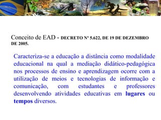 Caracteriza-se a educação a distância como modalidade educacional na qual a mediação didático-pedagógica nos processos de ensino e aprendizagem ocorre com a utilização de meios e tecnologias de informação e comunicação, com estudantes e professores desenvolvendo atividades educativas em  lugares  ou  tempos  diversos. Conceito de EAD -  DECRETO Nº 5.622, DE 19 DE DEZEMBRO DE 2005. 