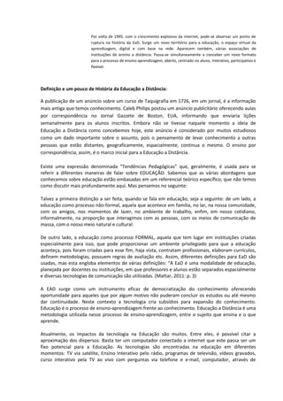 Por volta de 1995, com o crescimento explosivo da internet, pode-se observar um ponto de
                       ruptura na história da EaD. Surge um novo território para a educação, o espaço virtual da
                       aprendizagem, digital e com base na rede. Aparecem também, várias associações de
                       instituições de ensino a distância. Passa-se simultaneamente a conceber um novo formato
                       para o processo de ensino-aprendizagem, aberto, centrado no aluno, interativo, participativo e
                       flexível.




Definição e um pouco de História da Educação a Distância:

A publicação de um anúncio sobre um curso de Taquigrafia em 1726, em um jornal, é a informação
mais antiga que temos conhecimento. Caleb Philips postou um anúncio publicitário oferecendo aulas
por correspondência no Jornal Gazzete de Boston, EUA, informando que enviaria lições
semanalmente para os alunos inscritos. Embora não se tivesse naquele momento a ideia de
Educação a Distância como concebemos hoje, este anúncio é considerado por muitos estudiosos
como um dado importante sobre o assunto, pois o pensamento de levar conhecimento a outras
pessoas que estão distantes, geograficamente, espacialmente, continua o mesmo. O ensino por
correspondência, assim, é o marco inicial para a Educação a Distância.

Existe uma expressão denominada “Tendências Pedagógicas” que, geralmente, é usada para se
referir a diferentes maneiras de falar sobre EDUCAÇÃO. Sabemos que as várias abordagens que
conhecemos sobre educação estão embasadas em um referencial teórico específico, que não temos
como discutir mais profundamente aqui. Mas pensemos no seguinte:

Talvez a primeira distinção a ser feita, quando se fala em educação, seja a seguinte: de um lado, a
educação como processo não-formal, aquela que acontece em família, no lar, na nossa comunidade,
com os amigos, nos momentos de lazer, no ambiente de trabalho, enfim, em nosso cotidiano,
informalmente, na proporção que interagimos com as pessoas, com os meios de comunicação de
massa, com o nosso meio natural e cultural.

De outro lado, a educação como processo FORMAL, aquela que tem lugar em instituições criadas
especialmente para isso, que pode proporcionar um ambiente privilegiado para que a educação
aconteça, pois foram criadas para esse fim, haja vista, contratam profissionais, elaboram currículos,
definem metodologias, possuem regras de avaliação etc. Assim, diferentes definições para EaD são
usadas, mas esta engloba elementos de várias definições: “A EaD é uma modalidade de educação,
planejada por docentes ou instituições, em que professores e alunos estão separados espacialmente
e diversas tecnologias de comunicação são utilizadas. (Mattar, 2011: p. 3)

A EAD surge como um instrumento eficaz de democratização do conhecimento oferecendo
oportunidade para aqueles que por algum motivo não puderam concluir os estudos ou até mesmo
dar continuidade. Neste contexto a tecnologia cria subsídios para expansão do conhecimento.
Educação é o processo de ensino-aprendizagem frente ao conhecimento. Educação a Distância é uma
metodologia utilizada nesse processo de ensino-aprendizagem, entre o sujeito que ensina e o que
aprende.

Atualmente, os impactos da tecnologia na Educação são muitos. Entre eles, é possível citar a
aproximação dos dispersos. Basta ter um computador conectado a internet que este passa ser um
fixo potencial para a Educação. As tecnologias são encontradas na educação em diferentes
momentos: TV via satélite, Ensino Interativo pelo rádio, programas de televisão, vídeos gravados,
curso interativo pela TV ao vivo com perguntas via telefone e e-mail, computador, através de
 