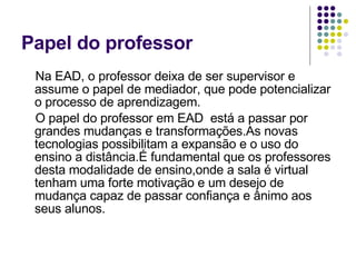 Papel do professor Na EAD, o professor deixa de ser supervisor e assume o papel de mediador, que pode potencializar o processo de aprendizagem. O papel do professor em EAD  está a passar por grandes mudanças e transformações.As novas tecnologias possibilitam a expansão e o uso do ensino a distância.É fundamental que os professores desta modalidade de ensino,onde a sala é virtual tenham uma forte motivação e um desejo de mudança capaz de passar confiança e ânimo aos seus alunos. 