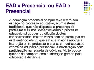 EAD x Presencial ou EAD e Presencial A educação presencial sempre teve e terá seu espaço no processo educativo, é um sistema tradicional, que não dispensa a presença do professor e alunos, desenvolvendo o processo educacional através da difusão destes conhecimentos, muitas vezes sem se preocupar se está surtindo efeito, que em sua maioria não gera interação entre professor e aluno, em outros casos ocorre na educação presencial, á moderação com participação na retirada de dúvidas. Muito pouco quando se compara com a interação gerada pela educação à distância.  