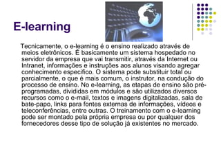 E-learning Tecnicamente, o e-learning é o ensino realizado através de meios eletrônicos. É basicamente um sistema hospedado no servidor da empresa que vai transmitir, através da Internet ou Intranet, informações e instruções aos alunos visando agregar conhecimento especifico. O sistema pode substituir total ou parcialmente, o que é mais comum, o instrutor, na condução do processo de ensino. No e-learning, as etapas de ensino são pré-programadas, divididas em módulos e são utilizados diversos recursos como o e-mail, textos e imagens digitalizadas, sala de bate-papo, links para fontes externas de informações, vídeos e teleconferências, entre outras. O treinamento com o e-learning pode ser montado pela própria empresa ou por qualquer dos fornecedores desse tipo de solução já existentes no mercado.  