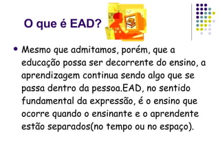 O que é EAD? Mesmo que admitamos, porém, que a educação possa ser decorrente do ensino, a aprendizagem continua sendo algo que se passa dentro da pessoa.EAD, no sentido fundamental da expressão, é o ensino que ocorre quando o ensinante e o aprendente estão separados(no tempo ou no espaço).  