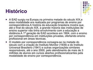 Histórico A EAD surgiu na Europa,na primeira metade do século XIX,e essa modalidade era realizada por programas de ensino por correspondência.A história da educação brasileira mostra que, até o final do século XIX, a grande maioria das instituições de ensino superior não tinha envolvimento com a educação a distância.A 1ª geração de EAD acontece em 1904, com o ensino por correspondência em instituições privadas, ofertando ensino profissional em áreas técnicas. O modelo por correspondência consagra-se na metade do século com a criação do Instituto Monitor (1939) e do Instituto Universal Brasileiro (1941) e outras organizações similares responsáveis, até o ano 2000, pelo atendimento de mais de 3 milhões de alunos em cursos abertos profissionalizantes pela modalidade de ensino por correspondência. 