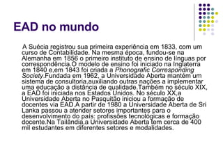 EAD no mundo A Suécia registrou sua primeira experiência em 1833, com um curso de Contabilidade. Na mesma época, fundou-se na Alemanha em 1856 o primeiro instituto de ensino de línguas por correspondência.O modelo de ensino foi iniciado na Inglaterra em 1840 e,em 1843 foi criada a  Phonografic Corresponding Society .Fundada em 1962, a Universidade Aberta mantém um sistema de consultoria,auxiliando outras nações a implementar uma educação a distância de qualidade.Também no século XIX, a EAD foi iniciada nos Estados Unidos. No século XX,a Universidade Aberta no Pasquitão iniciou a formação de docentes via EAD.A partir de 1980 a Universidade Aberta de Sri Lanka passou a atender setores importantes para o desenvolvimento do país: profissões tecnológicas e formação docente.Na Tailândia,a Universidade Aberta tem cerca de 400 mil estudantes em diferentes setores e modalidades. 