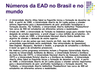 Números da EAD no Brasil e no mundo A Universidade Aberta Allma Iqbal no Paquistão iniciou a formação de docentes via EaD. A partir de 1980, a Universidade Aberta de Sri Lanka passou a atender setores importantes para o desenvolvimento do país: profissões tecnológicas e formação docente. Na Tailândia, a Universidade Aberta Sukhothiai Thommathirat tem cerca de 400 mil estudantes em diferentes setores e modalidades. Criada em 1984, a Universidade de Terbuka na Indonésia surgiu para atender forte demanda de estudos superiores, e prevê chegar a cinco milhões de estudantes. Já na Índia, criada em 1985, a Universidade Nacional Aberta Indira Gandhi tem objetivo de atender a demanda de ensino superior. A Austrália é um dos países que mais investe em EaD, mas não tem nenhuma universidade especializada nesta modalidade. Nas universidades de Queensland, New England, Macquary, Murdoch e Deakin, a proporção de estudantes a distância é maior ou igual à de estudantes presenciais. Na América Latina programas existentes incluem o Programa Universidade Aberta, inserido na Universidade Autônoma do México, a Universidade Estatal a Distância da Costa Rica (de 1977), a Universidade Nacional Aberta da Venezuela (também de 1977) e a Universidade Estatal Aberta e a Distância da Colômbia. A Universidade Aberta Allma Iqbal no Paquistão iniciou a formação de docentes via EaD. A partir de 1980, a Universidade Aberta de Sri Lanka passou a atender setores importantes para o desenvolvimento do país: profissões tecnológicas e formação docente. Na Tailândia, a Universidade Aberta Sukhothiai Thommathirat tem cerca de 400 mil estudantes em diferentes setores e modalidades. 