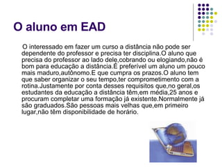 O aluno em EAD O interessado em fazer um curso a distância não pode ser dependente do professor e precisa ter disciplina.O aluno que precisa do professor ao lado dele,cobrando ou elogiando,não é bom para educação a distância.É preferível um aluno um pouco mais maduro,autônomo.E que cumpra os prazos.O aluno tem que saber organizar o seu tempo,ter comprometimento com a rotina.Justamente por conta desses requisitos que,no geral,os estudantes da educação a distância têm,em média,25 anos e procuram completar uma formação já existente.Normalmente já são graduados.São pessoas mais velhas que,em primeiro lugar,não têm disponibilidade de horário.  