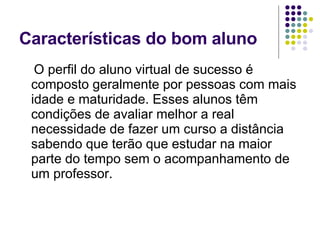 Características do bom aluno O perfil do aluno virtual de sucesso é composto geralmente por pessoas com mais idade e maturidade. Esses alunos têm condições de avaliar melhor a real necessidade de fazer um curso a distância sabendo que terão que estudar na maior parte do tempo sem o acompanhamento de um professor.  