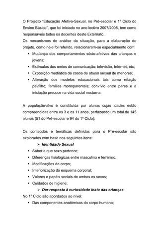 O Projecto “Educação Afetivo-Sexual, no Pré-escolar e 1º Ciclo do
Ensino Básico”, que foi iniciado no ano lectivo 2007/2008, tem como
responsáveis todos os docentes deste Externato.
Os mecanismos de análise da situação, para a elaboração do
projeto, como nele foi referido, relacionaram-se especialmente com:
 Mudança dos comportamentos sócio-afetivos das crianças e
jovens;
 Estímulos dos meios de comunicação: televisão, Internet, etc;
 Exposição mediática de casos de abuso sexual de menores;
 Alteração dos modelos educacionais tais como relação
pai/filho; famílias monoparentais; convívio entre pares e a
iniciação precoce na vida social nocturna.
A população-alvo é constituída por alunos cujas idades estão
compreendidas entre os 3 e os 11 anos, perfazendo um total de 145
alunos (51 do Pré-escolar e 94 do 1º Ciclo).
Os conteúdos e temáticas definidas para o Pré-escolar são
explorados com base nos seguintes itens:
 Identidade Sexual
 Saber a que sexo pertence;
 Diferenças fisiológicas entre masculino e feminino;
 Modificações do corpo;
 Interiorização do esquema corporal;
 Valores e papéis sociais de ambos os sexos;
 Cuidados de higiene;
 Dar resposta à curiosidade inata das crianças.
No 1º Ciclo são abordados ao nível:
 Das componentes anatómicas do corpo humano;
 
