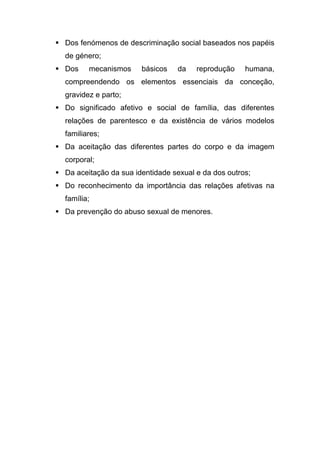  Dos fenómenos de descriminação social baseados nos papéis
de género;
 Dos mecanismos básicos da reprodução humana,
compreendendo os elementos essenciais da conceção,
gravidez e parto;
 Do significado afetivo e social de família, das diferentes
relações de parentesco e da existência de vários modelos
familiares;
 Da aceitação das diferentes partes do corpo e da imagem
corporal;
 Da aceitação da sua identidade sexual e da dos outros;
 Do reconhecimento da importância das relações afetivas na
família;
 Da prevenção do abuso sexual de menores.
 