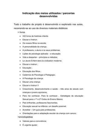 Indicação dos meios utilizados / parcerias
desenvolvidas
Todo o trabalho de projeto é desenvolvido e explorado nas aulas,
recorrendo-se ao uso de diversos materiais didáticos:
> livros
 332 livros de histórias infantis
 Educar e Instruir;
 Os nossos filhos na escola;
 A personalidade da criança;
 A professora, o aluno e os seus problemas;
 Lições de psicologia aplicada – a educação;
 Vida a despertar – princípios e métodos;
 Le Jeune Enfant dans la civilization moderne;
 Educar e instruir ;
 Educação ;
 Educação dos filhos ;
 Cadernos de Psicologia e Pedagogia ;
 A Psicologia da criança;
 Educar uma criança;
 Educar e Instruir II
 Crescimento, desenvolvimento e saúde – três anos de estudo com
crianças e jovens açorianos;
 Para me conhecer. Para te conhecer… Estratégias de educação
Sexual para o 1º e 2º Ciclos do Ensino Básico;
 Pais brilhantes, professores fascinantes;
 Educação sexual na infância: um desafio possível;
 Acreditar – Um guia para professores;
 Orientações para a adaptação escolar da criança com cancro;
>enciclopédias
 Valores para a convivência;
 É urgente ajudar;
 