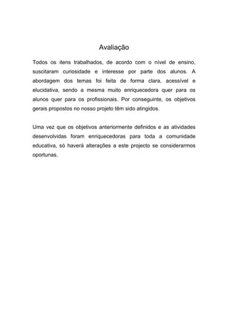 Avaliação
Todos os itens trabalhados, de acordo com o nível de ensino,
suscitaram curiosidade e interesse por parte dos alunos. A
abordagem dos temas foi feita de forma clara, acessível e
elucidativa, sendo a mesma muito enriquecedora quer para os
alunos quer para os profissionais. Por conseguinte, os objetivos
gerais propostos no nosso projeto têm sido atingidos.
Uma vez que os objetivos anteriormente definidos e as atividades
desenvolvidas foram enriquecedoras para toda a comunidade
educativa, só haverá alterações a este projecto se considerarmos
oportunas.
 
