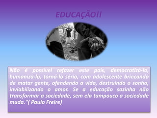 EDUCAÇÃO!!
Não é possível refazer este país, democratizá-lo,
humaniza-lo, torná-lo sério, com adolescente brincando
de matar gente, ofendendo a vida, destruindo o sonho,
inviabilizando o amor. Se a educação sozinha não
transformar a sociedade, sem ela tampouco a sociedade
muda."( Paulo Freire)
 