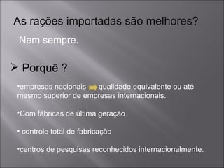 As rações importadas são melhores? Nem sempre. empresas nacionais  qualidade equivalente ou até mesmo superior de empresas internacionais. Com fábricas de última geração controle total de fabricação centros de pesquisas reconhecidos internacionalmente. Porquê ? 