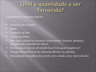 Considerar os seguintes fatores: Espécie (cão ou gato) Idade Castrado ou não Macho ou fêmea Fase que o animal se encontra (crescimento, lactação, gestação, manutenção, reprodução, idoso) Exerce algum tipo de atividade física?com qual freqüência? Energia Metabolizável do alimento (Rótulo ou cálculo) Necessidade energética de acordo com a idade, sexo, fase (cálculo) 