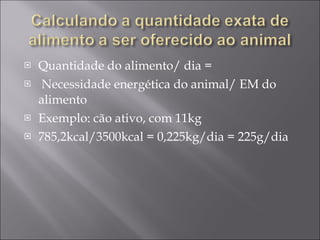 Quantidade do alimento/ dia =  Necessidade energética do animal/ EM do alimento  Exemplo: cão ativo, com 11kg 785,2kcal/3500kcal = 0,225kg/dia = 225g/dia 