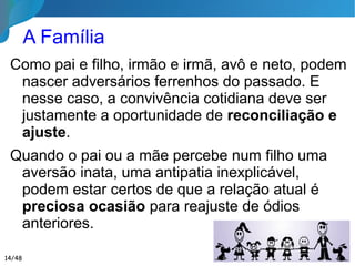 A Família
Como pai e filho, irmão e irmã, avô e neto, podem
nascer adversários ferrenhos do passado. E
nesse caso, a convivência cotidiana deve ser
justamente a oportunidade de reconciliação e
ajuste.
Quando o pai ou a mãe percebe num filho uma
aversão inata, uma antipatia inexplicável, podem
estar certos de que a relação atual é preciosa
ocasião para reajuste de ódios anteriores.
14/46
 