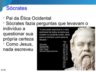✔ Pai da Ética Ocidental
✔ Sócrates fazia perguntas que levavam o
indivíduo a
questionar sua
própria certeza
✔ Como Jesus,
nada escreveu
Sócrates
16/46
 