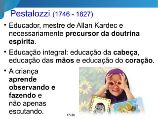 Pestalozzi (1746 - 1827)

Educador, mestre de Allan Kardec e
necessariamente precursor da doutrina
espírita.

Educação integral: educação da cabeça,
educação das mãos e educação do coração.

A criança
aprende
observando e
fazendo e
não apenas
escutando. 17/46
 