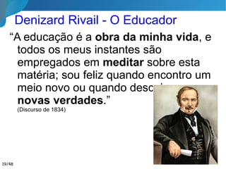 Denizard Rivail - O Educador
“A educação é a obra da minha vida, e
todos os meus instantes são empregados
em meditar sobre esta matéria; sou feliz
quando encontro um meio
novo ou quando descubro
novas verdades.”
(Discurso de 1834)
19/46
 