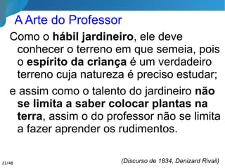 A Arte do Professor
Como o hábil jardineiro, ele deve
conhecer o terreno em que semeia, pois
o espírito da criança é um verdadeiro
terreno cuja natureza é preciso estudar;
e assim como o talento do jardineiro não
se limita a saber colocar plantas na
terra, assim o do professor não se limita
a fazer aprender os rudimentos.
(Discurso de 1834, Denizard Rivail)21/46
 
