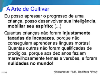 A Arte de Cultivar
Eu posso apressar o progresso de uma
criança, posso desenvolver sua inteligência,
mobiliar seu espírito; (...)
Quantas crianças não foram injustamente
taxadas de incapazes, porque não
conseguiam aprender as línguas mortas!
Quantas outras não foram qualificadas de
prodígios, porque aos dez anos faziam
maravilhosamente temas e versões, e foram
nulidades no mundo!
(Discurso de 1834, Denizard Rivail)22/46
 