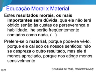 Educação Moral x Material
Estes resultados morais, os mais
importantes sem dúvida, que ele não terá
obtido senão às custas de perseverança e
habilidade, lhe serão freqüentemente
contados como nada. (...)
Prefere-se o material, porque pode-se vê-lo,
porque ele cai sob os nossos sentidos; não se
despreza o outro resultado, mas ele é menos
apreciado, porque nos atinge menos
sensivelmente
(Discurso de 1834, Denizard Rivail)23/46
 