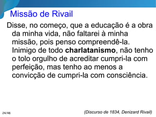 Missão de Rivail
Disse, no começo, que a educação é a obra
da minha vida, não faltarei à minha missão,
pois penso compreendê-la. Inimigo de todo
charlatanismo, não tenho o tolo orgulho de
acreditar cumpri-la com perfeição, mas
tenho ao menos a convicção de cumpri-la
com consciência.
(Discurso de 1834, Denizard Rivail)24/46
 