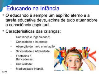 Educando na Infância (Até 7 Anos)

O perispírito não está inteiramente encaixado –
falando uma analogia – no corpo físico.

Dessa maneira, a criança está como que
exteriorizada e mais apta a captar todas as
vibrações externas.

Desde o ventre materno a criança já está sob a
influência espiritual dos pais, e até mesmo do
ambiente dos pais onde vai reencarnar.
Este é momento ideal para uma
Educação Humanista, Moral e Espírita!
30/46
 