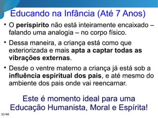 Educação na Adolescência

A personalidade do espírito emerge é o
gradual despertar psíquico do espírito
encarnado. Heranças perturbadoras do
passado começam a ganhar
predominância.

Corporalmente está
se tornando adulto e
espiritualmente
está começando
a mostrar o seu
eu profundo. 31/46
 