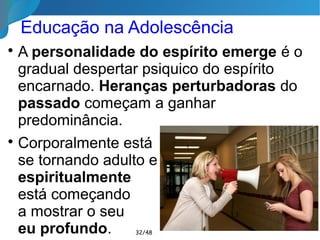 Características da Adolescência

Desejo de Liberdade (Individualidade)

Despertar da sexualidade (nesta vida)

Carência afetiva

Rebeldia e reivindicações

Autenticidade

Hipersensibilidade

Atração pelo grupo

Doenças atuais:
apatia, massificação e drogas
32/46
 